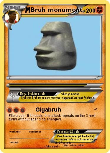 MEGA
MBruh monumentp 200
Mega Evolution rule
Bruh into Bruh monument, yeet your opponent's current Pokémon,
when you evo lve
Gigabruh
Flip a coin. If it heads, this attack repeats on the 3 next
turns without spending energies.
weakness
resistance
Pokémon-EX rule
When Bruh monumentges hocked Out
your opponentsu fiers a bruh momentand you
nke 2 Prienrds
retreat
Mus. nibba wildin
fake card.
