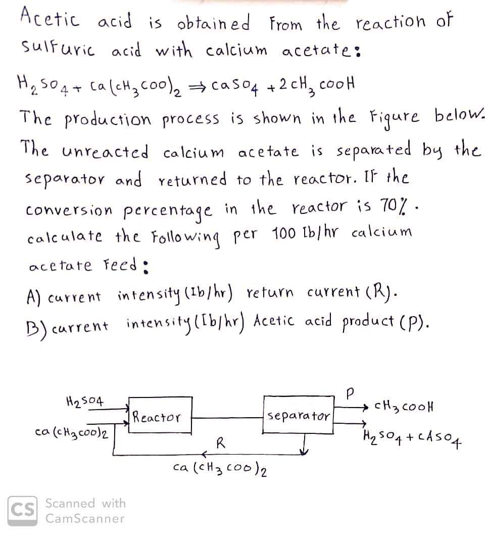 Acetic acid is obtained from the reaction of
sulfuric acid with calcium acetate:
H₂SO4 + Ca(cH₂ coo)₂ ⇒ caso4 +2cH₂ cool
The production process is shown in the Figure below_
The unreacted calcium acetate is separated by the
separator and returned to the reactor. If the
conversion percentage in the reactor is 70%.
calculate the following per 100 lb/hr calcium
acetate Feed:
A) current intensity (Ib/hr) return current (R).
B) current intensity ([b/hr) Acetic acid product (P).
H₂504
ca (cH3c00)2
CS
Scanned with
CamScanner
Reactor
R
separator
<
ca (CH 3 000)2
→ CH3COOH
→
H₂504+ CA504