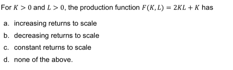 For K > 0 and L> 0, the production function F(K,L) = 2KL + K has
a. increasing returns to scale
b. decreasing returns to scale
c. constant returns to scale
d. none of the above.
