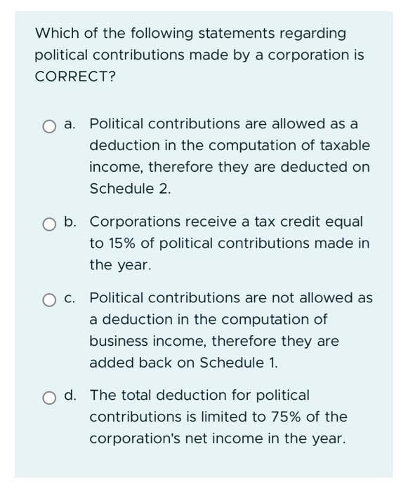 Which of the following statements regarding
political contributions made by a corporation is
CORRECT?
a. Political contributions are allowed as a
deduction in the computation of taxable
income, therefore they are deducted on
Schedule 2.
b. Corporations receive a tax credit equal
to 15% of political contributions made in
the year.
O c. Political contributions are not allowed as
a deduction in the computation of
business income, therefore they are
added back on Schedule 1.
O d. The total deduction for political
contributions is limited to 75% of the
corporation's net income in the year.