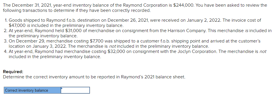 The December 31, 2021, year-end inventory balance of the Raymond Corporation is $244,000. You have been asked to review the
following transactions to determine if they have been correctly recorded.
1. Goods shipped to Raymond f.o.b. destination on December 26, 2021, were received on January 2, 2022. The invoice cost of
$47,000 is included in the preliminary inventory balance.
2. At year-end, Raymond held $31,000 of merchandise on consignment from the Harrison Company. This merchandise is included in
the preliminary inventory balance.
3. On December 29, merchandise costing $7,700 was shipped to a customer f.o.b. shipping point and arrived at the customer's
location on January 3, 2022. The merchandise is not included in the preliminary inventory balance.
4. At year-end, Raymond had merchandise costing $32,000 on consignment with the Joclyn Corporation. The merchandise is not
included in the preliminary inventory balance.
Required:
Determine the correct inventory amount to be reported in Raymond's 2021 balance sheet.
Correct inventory balance