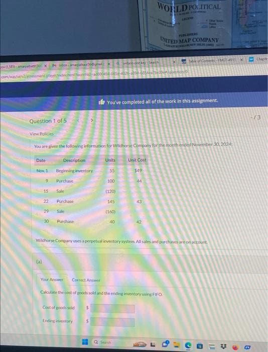 on (1,585)-amarpalbatth56 x Inbox-amarpalkaur56@gmal Xontario one key Search
Question 1 of 5
Date
Nov. 1
com/was/ui/v2/assessment-player/indexhtml?aunchid-ad000434-0856-4025-3894-6854ea7bc0e/question/0
9
(a)
15
22
View Policies
You are given the following information for Wildhorse Company for the month ended November 30, 2024:
29
30
Description
Beginning inventory
Purchase
Sale
Purchase
Sale
Purchase
Your Answer Correct Answer
Cost of goods sold 5
Ending inventory
Units
$
55
100
(120)
145
(160)
40
You've completed all of the work in this assignment.
WORLD POLITICAL
Unit Cost
$49
Bu Q Search
44
Wildhorse Company uses a perpetual inventory system. All sales and purchases are on account.
43
Calculate the cost of goods sold and the ending inventory using FIFO
LAWEND
UNITED MAP COMPANY
LAATBERGARNE
X Table of Contents-FMGT-4915
9
(the Bove
Bian
e
B
11
#
4
X
B
Chapte
-/3