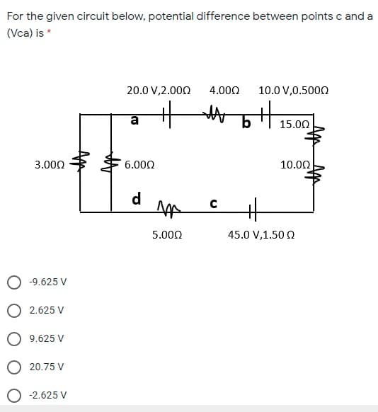 For the given circuit below, potential difference between points c and a
(Vca) is *
20.0 V,2.000
4.000
10.0 V,0.5000
a
15.00
3.000
6.000
10.00
d
5.000
45.0 V,1.50 Q
-9.625 V
O 2.625 V
O 9.625 V
O 20.75 V
-2.625 V
