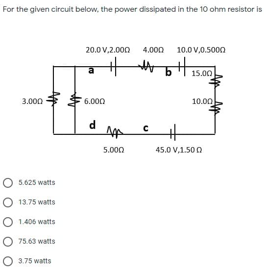 For the given circuit below, the power dissipated in the 10 ohm resistor is
20.0 V,2.000
4.000
10.0 V,0.5000
a
15.00
3.000
6.000
10.00
d
5.000
45.0 V,1.50 Q
5.625 watts
O 13.75 watts
O 1.406 watts
O 75.63 watts
O 3.75 watts
