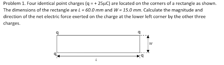 Problem 1. Four identical point charges (q = + 25µC) are located on the corners of a rectangle as shown.
The dimensions of the rectangle are L = 60.0 mm and W = 15.0 mm. Calculate the magnitude and
direction of the net electric force exerted on the charge at the lower left corner by the other three
charges.
