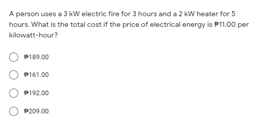 A person uses a 3 kW electric fire for 3 hours and a 2 kW heater for 5
hours. What is the total cost if the price of electrical energy is P11.00 per
kilowatt-hour?
P189.00
P161.00
P192.00
P209.00
