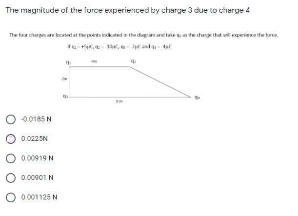 The magnitude of the force experienced by charge 3 due to charge 4
The four charges are located at the points indicated in the diagram and take q, as the charge that will experience the force.
If q. = +5µC, q2 =-10µC, q =-2µC and q = -4uC
Zm
-0.0185 N
0.0225N
O 0.00919 N
O 0.00901 N
O 0.001125 N

