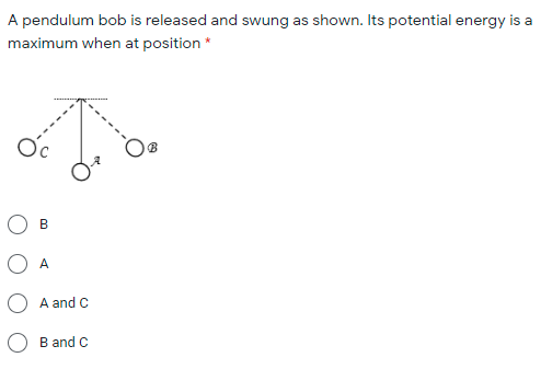 A pendulum bob is released and swung as shown. Its potential energy is a
maximum when at position *
Oc
O A
A and C
B and C
