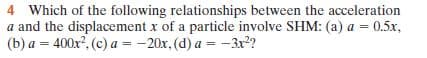 Which of the following relationships between the acceleration
a and the displacement x of a particle involve SHM: (a) a = 0.5x,
(b) a = 400x?, (c) a = -20x, (d) a = -3x?
