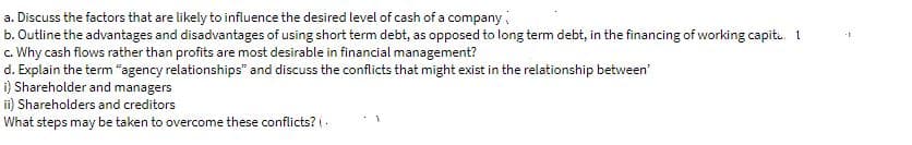 a. Discuss the factors that are likely to influence the desired level of cash of a company
b. Outline the advantages and disadvantages of using short term debt, as opposed to long term debt, in the financing of working capit. 1
c. Why cash flows rather than profits are most desirable in financial management?
d. Explain the term "agency relationships" and discuss the conflicts that might exist in the relationship between'
i) Shareholder and managers
ii) Shareholders and creditors
What steps may be taken to overcome these conflicts? (.
