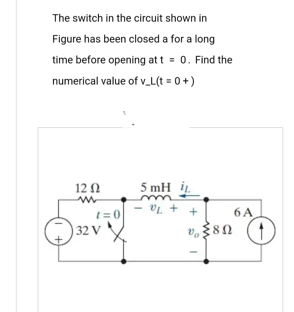 The switch in the circuit shown in
Figure has been closed a for a long
time before opening at t = 0. Find the
numerical value of v_L(t = 0+)
12 Q
t=0
32 V
1
5 mH i
- V₂ + +
vo≤80
Ω
Vo
-
6 A
1