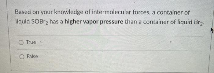 Based on your knowledge of intermolecular forces, a container of
liquid SOBr, has a higher vapor pressure than a container of liquid Br2.
O True
O False
