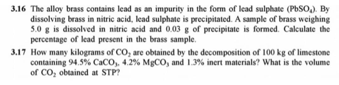 3.16 The alloy brass contains lead as an impurity in the form of lead sulphate (PBSO,). By
dissolving brass in nitric acid, lead sulphate is precipitated. A sample of brass weighing
5.0 g is dissolved in nitric acid and 0.03 g of precipitate is formed. Calculate the
percentage of lead present in the brass sample.
3.17 How many kilograms of CO, are obtained by the decomposition of 100 kg of limestone
containing 94.5% CaCO3, 4.2% MgCO, and 1.3% inert materials? What is the volume
of CO, obtained at STP?
