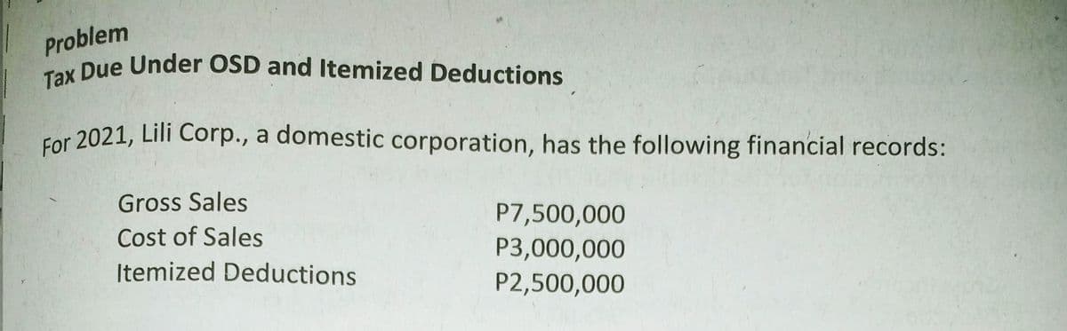 Tax Due Under OSD and Itemized Deductions
For 2021, Lili Corp., a domestic corporation, has the following financial records:
Problem
y Due Under OSD and Itemized Deductions
Gross Sales
P7,500,000
P3,000,000
P2,500,000
Cost of Sales
Itemized Deductions
