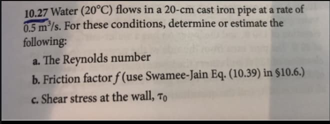 10.27 Water (20°C) flows in a 20-cm cast iron pipe at a rate of
0.5 m³/s. For these conditions, determine or estimate the
following:
a. The Reynolds number
b. Friction factor f (use Swamee-Jain Eq. (10.39) in $10.6.)
c. Shear stress at the wall, To
