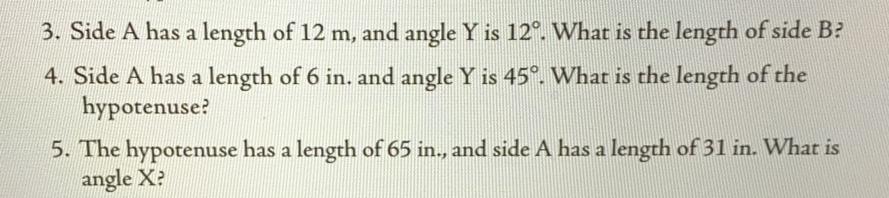 3. Side A has a length of 12 m, and angle Y is 12°. What is the length of side B?
4. Side A has a length of 6 in. and angle Y is 45°. What is the length of the
hypotenuse?
5. The hypotenuse has a length of 65 in., and side A has a length of 31 in. What is
angle X?
