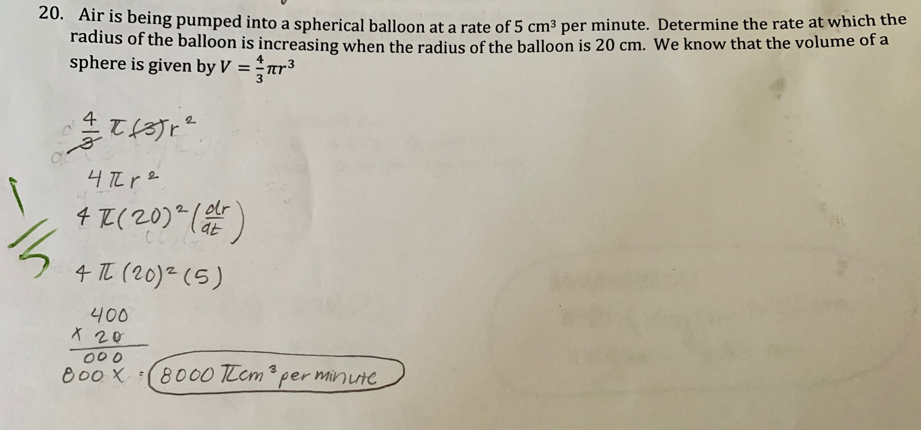 20. Air is being pumped into a spherical balloon at a rate of 5 cm3 per minute. Determine the rate at which the
radius of the balloon is increasing when the radius of the balloon is 20 cm. We know that the volume of a
sphere is given by V
4
.3
Tr
3
1
2
4 (20)(r
CC
4 (20) (5)
400
X 20
00 0
8000 TLem per minutc
3
e00X
