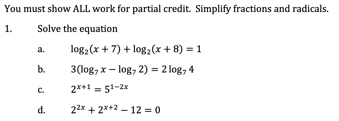 You must show ALL work for partial credit. Simplify fractions and radicals.
Solve the equation
1.
log2 (x + 7) + log2(x + 8) = 1
a.
3(log, x – log, 2) = 2 log, 4
b.
2*+1 = 51-2x
C.
22x + 2*+2 – 12 = 0
d.
