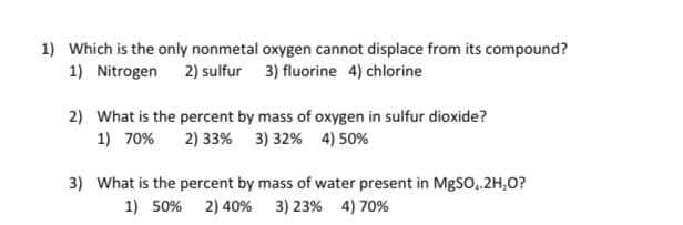 1) Which is the only nonmetal oxygen cannot displace from its compound?
1) Nitrogen 2) sulfur 3) fluorine 4) chlorine
2) What is the percent by mass of oxygen in sulfur dioxide?
1) 70%
2) 33% 3) 32% 4) 50%
3) What is the percent by mass of water present in M|SO,.2H,O?
1) 50% 2) 40% 3) 23% 4) 70%
