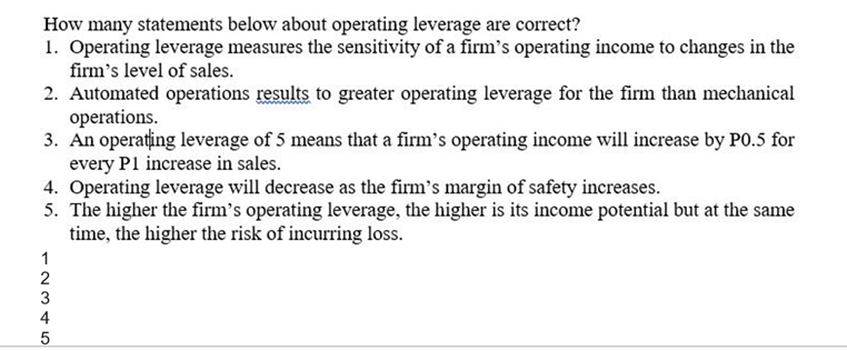 How many statements below about operating leverage are correct?
1. Operating leverage measures the sensitivity of a firm's operating income to changes in the
firm's level of sales.
2. Automated operations results to greater operating leverage for the firm than mechanical
operations.
3. An operațing leverage of 5 means that a firm's operating income will increase by P0.5 for
every P1 increase in sales.
4. Operating leverage will decrease as the firm's margin of safety increases.
5. The higher the firm's operating leverage, the higher is its income potential but at the same
time, the higher the risk of incurring loss.
1
2
4
