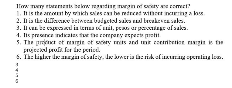 How many statements below regarding margin of safety are correct?
1. It is the amount by which sales can be reduced without incurring a loss.
2. It is the difference between budgeted sales and breakeven sales.
3. It can be expressed in terms of unit, pesos or percentage of sales.
4. Its presence indicates that the company expects profit.
5. The product of margin of safety units and unit contribution margin is the
projected profit for the period.
6. The higher the margin of safety, the lower is the risk of incurring operating loss.
3
4
