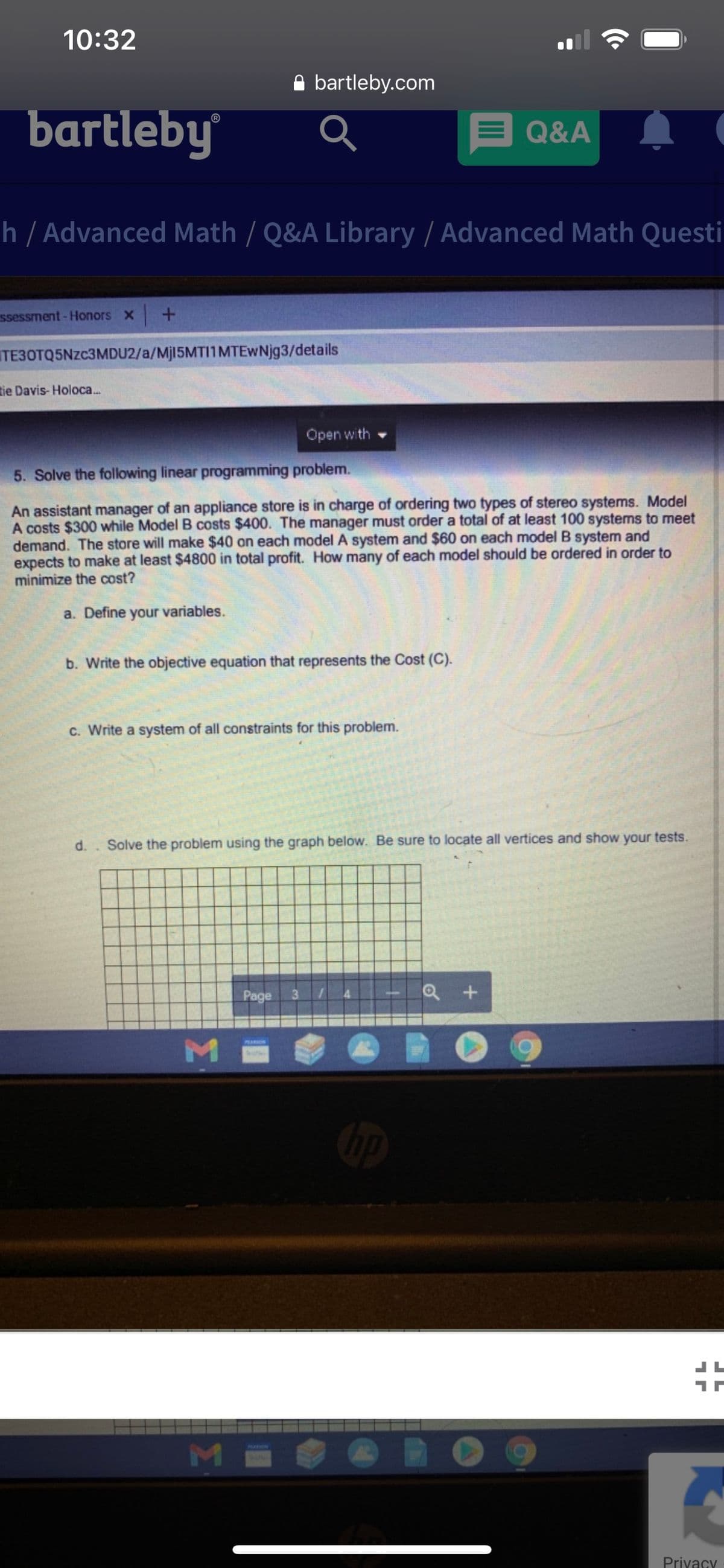 10:32
A bartleby.com
bartleby
®
Q&A
h / Advanced Math / Q&A Library / Advanced Math Questi
ssessment- Honors X -+
TE30TQ5NZC3MDU2/a/Mj15MTI1MTEWNjg3/details
tie Davis- Holoca.
Open with
5. Solve the following linear programming problem.
An assistant manager of an appliance store is in charge of ordering two types of stereo systems. Model
A costs $300 while Model B costs $400. The manager must order a total of at least 100 systems to meet
demand. The store will make $40 on each model A system and $60 on each model B system and
expects to make at least $4800 in total profit. How many of each model should be ordered in order to
minimize the cost?
a. Define your variables.
b. Write the objective equation that represents the Cost (C).
C. Write a system of all constraints for this problem.
d.. Solve the problem using the graph below. Be sure to locate all vertices and show your tests.
Page
31
PLARSON
PARKIN
Privacy
