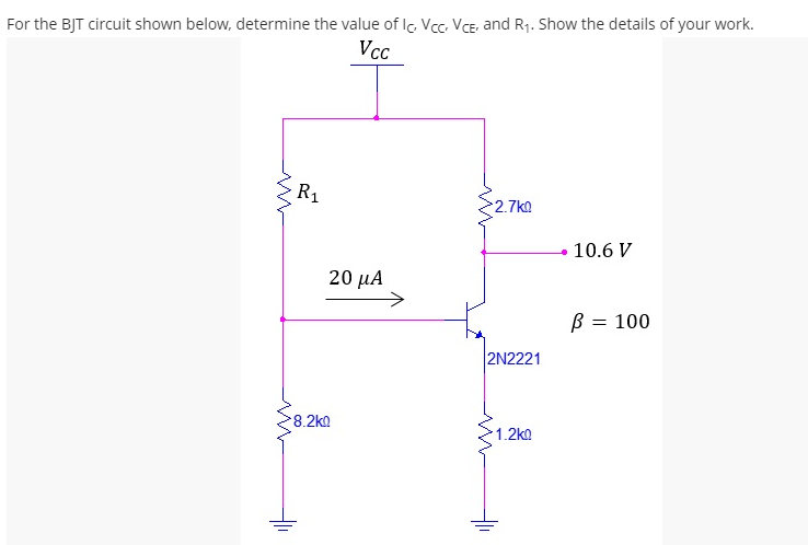 For the BJT circuit shown below, determine the value of Ic. Vcc. VCE, and R1. Show the details of your work.
Vcc
R1
2.7ka
10.6 V
20 μΑ
B = 100
2N2221
8.2k
1.2ko
