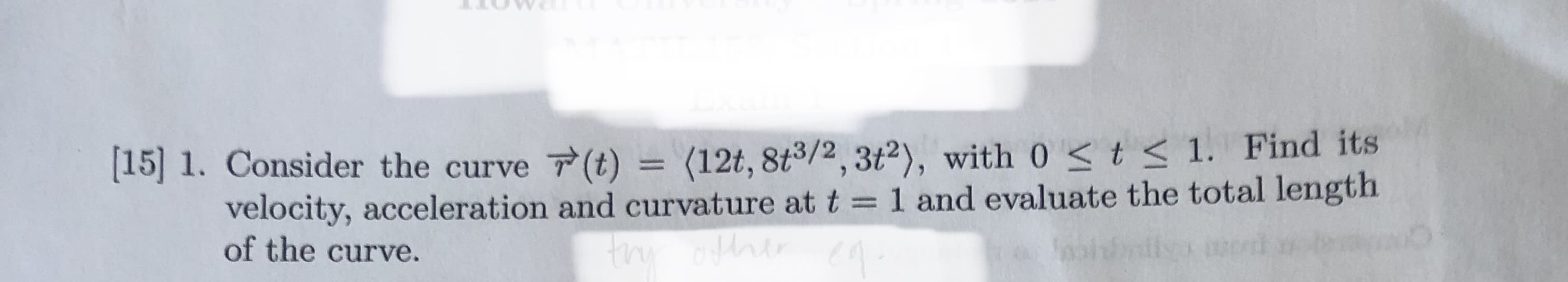 [15] 1. Consider the curve (t) = (12t, 8t3/2,3t2), with 0 < t < 1. Find its
%3D
velocity, acceleration and curvature at t =1 and evaluate the total length
of the curve.
thy oftrer
