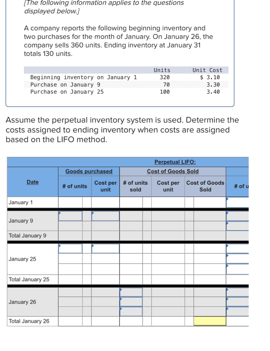 [The following information applies to the questions
displayed below.]
A company reports the following beginning inventory and
two purchases for the month of January. On January 26, the
company sells 360 units. Ending inventory at January 31
totals 130 units.
Units
Unit Cost
320
$ 3.10
Beginning inventory on January 1
Purchase on January 9
Purchase on January 25
70
3.30
100
3.40
Assume the perpetual inventory system is used. Determine the
costs assigned to ending inventory when costs are assigned
based on the LIFO method.
Perpetual LIFO:
Goods purchased
Cost of Goods Sold
Date
Cost per
Cost per Cost of Goods
unit
# of units
# of units
# of u
unit
sold
Sold
January 1
January 9
Total January 9
January 25
Total January 25
January 26
Total January 26
