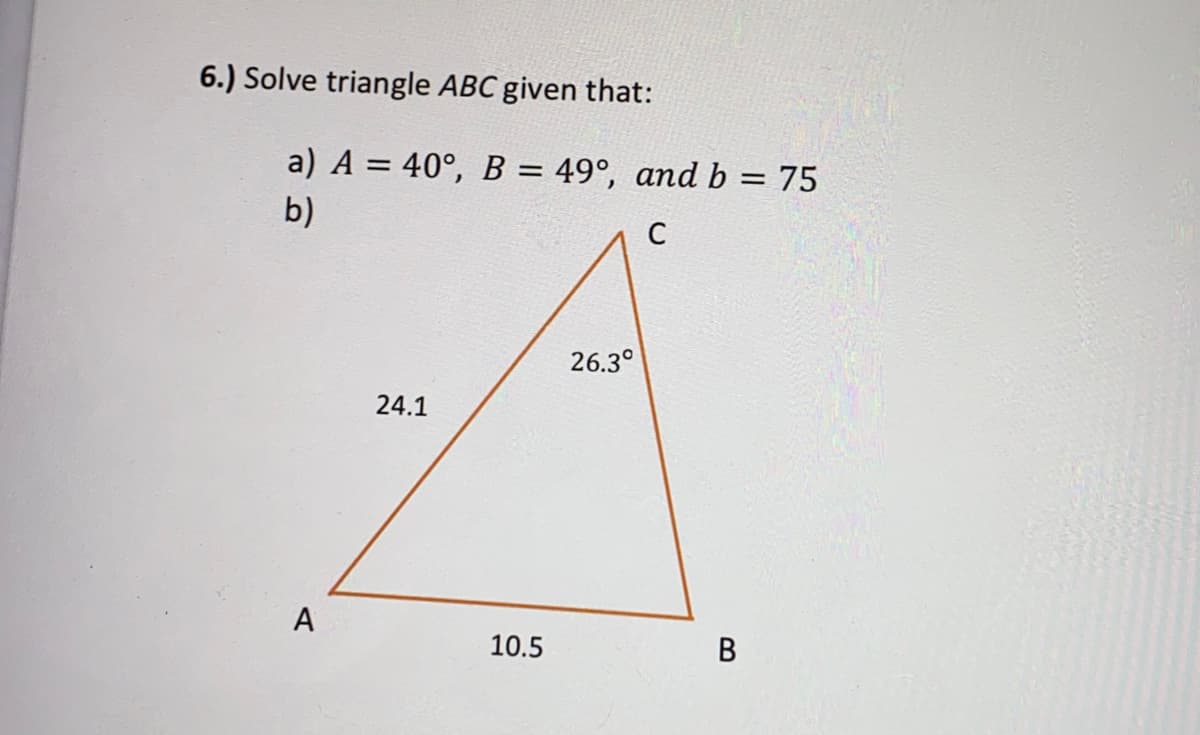 6.) Solve triangle ABC given that:
a) A = 40°, B = 49°, and b = 75
b)
C
26.3°
24.1
A
10.5
B.
