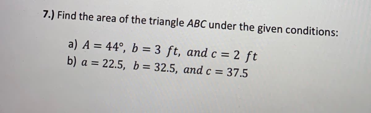 7.) Find the area of the triangle ABC under the given conditions:
a) A = 44°, b = 3 ft, and c = 2 ft
%3D
b) a = 22.5, b = 32.5, and c = 37.5
%3D
