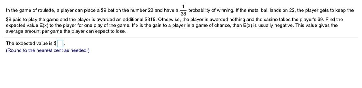 1
probability of winning. If the metal ball lands on 22, the player gets to keep the
38
In the game of roulette, a player can place a $9 bet on the number 22 and have a
$9 paid to play the game and the player is awarded an additional $315. Otherwise, the player is awarded nothing and the casino takes the player's $9. Find the
expected value E(x) to the player for one play of the game. If x is the gain to a player in a game of chance, then E(x) is usually negative. This value gives the
average amount per game the player can expect to lose.
The expected value is $.
(Round to the nearest cent as needed.)
