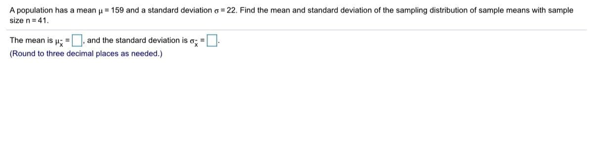 A population has a mean u = 159 and a standard deviation o = 22. Find the mean and standard deviation of the sampling distribution of sample means with sample
size n= 41.
The mean is H: = |, and the standard deviation is
(Round to three decimal places as needed.)
