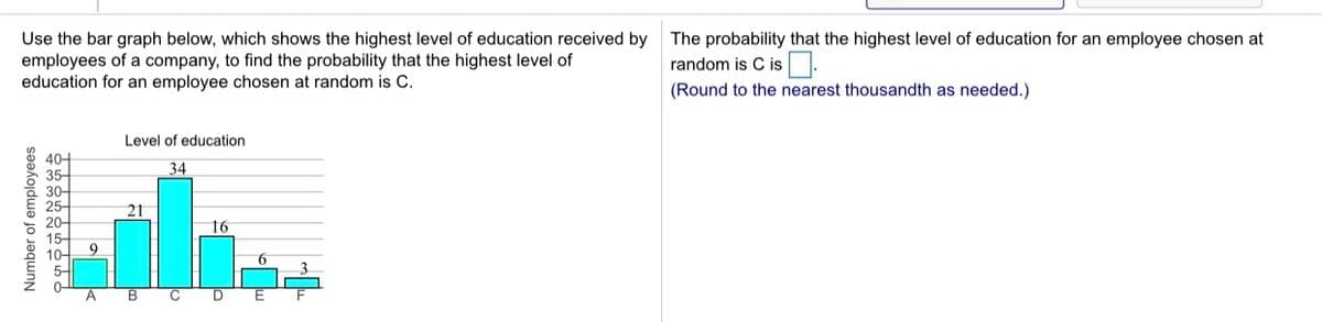 Use the bar graph below, which shows the highest level of education received by
employees of a company, to find the probability that the highest level of
education for an employee chosen at random is C.
The probability that the highest level of education for an employee chosen at
random is C is.
(Round to the nearest thousandth as needed.)
Level of education
404
35-
34
30-
25-
21
20-
16
15-
9
10-
5-
0-
A
D
Number of employees
