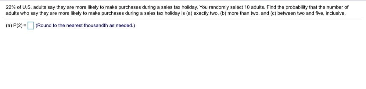 22% of U.S. adults say they are more likely to make purchases during a sales tax holiday. You randomly select 10 adults. Find the probability that the number of
adults who say they are more likely to make purchases during a sales tax holiday is (a) exactly two, (b) more than two, and (c) between two and five, inclusive.
(a) P(2) = (Round to the nearest thousandth as needed.)
