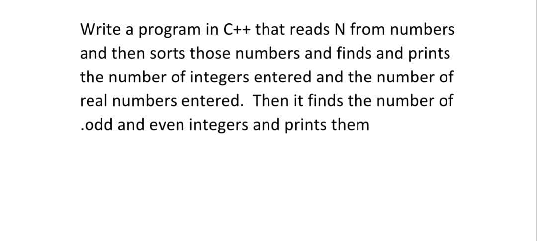 Write a program in C++ that reads N from numbers
and then sorts those numbers and finds and prints
the number of integers entered and the number of
real numbers entered. Then it finds the number of
.odd and even integers and prints them

