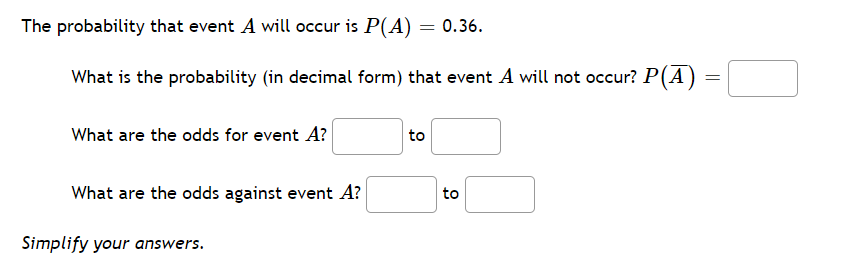 The probability that event A will occur is P(A) = 0.36.
What is the probability (in decimal form) that event A will not occur? P(A) =
What are the odds for event A?
to
What are the odds against event A?
to
Simplify your answers.
