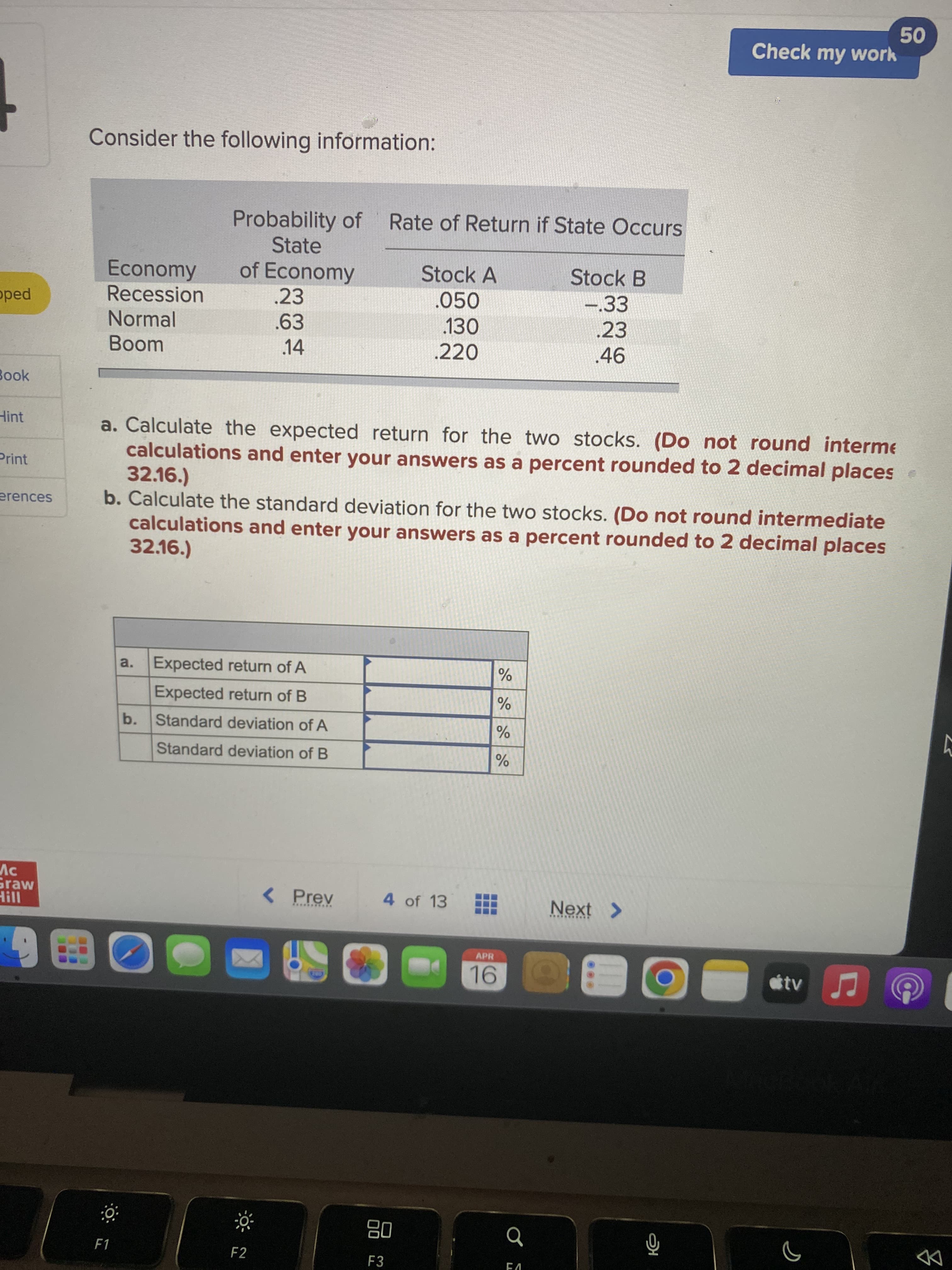 品
Check my work
Consider the following information:
Probability of Rate of Return if State Occurs
State
of Economy
Economy
Stock A
Stock B
.050
130
.220
-33
.23
oped
Recession
.23
Normal
.63
Boom
.14
.46
Book
Hint
a. Calculate the expected return for the two stocks. (Do not round interme
calculations and enter your answers as a percent rounded to 2 decimal places
32.16.)
b. Calculate the standard deviation for the two stocks. (Do not round intermediate
calculations and enter your answers as a percent rounded to 2 decimal places
32.16.)
Print
a. Expected return of A
Expected return of B
b. Standard deviation of A
Standard deviation of B
Graw
< Prev
4 of 13
Next >
**. ****
APR
08
F3
F1
F2
