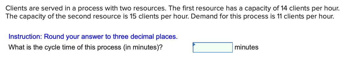 Clients are served in a process with two resources. The first resource has a capacity of 14 clients per hour.
The capacity of the second resource is 15 clients per hour. Demand for this process is 11 clients per hour.
Instruction: Round your answer to three decimal places.
What is the cycle time of this process (in minutes)?
minutes
