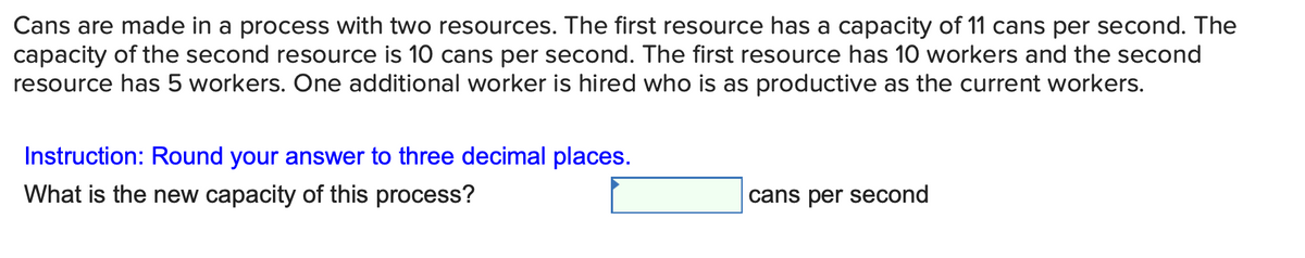 Cans are made in a process with two resources. The first resource has a capacity of 11 cans per second. The
capacity of the second resource is 10 cans per second. The first resource has 10 workers and the second
resource has 5 workers. One additional worker is hired who is as productive as the current workers.
Instruction: Round your answer to three decimal places.
What is the new capacity of this process?
cans per second
