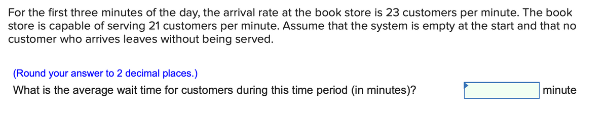 For the first three minutes of the day, the arrival rate at the book store is 23 customers per minute. The book
store is capable of serving 21 customers per minute. Assume that the system is empty at the start and that no
customer who arrives leaves without being served.
(Round your answer to 2 decimal places.)
What is the average wait time for customers during this time period (in minutes)?
minute
