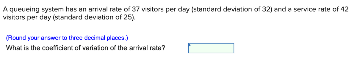 A queueing system has an arrival rate of 37 visitors per day (standard deviation of 32) and a service rate of 42
visitors per day (standard deviation of 25).
(Round your answer to three decimal places.)
What is the coefficient of variation of the arrival rate?
