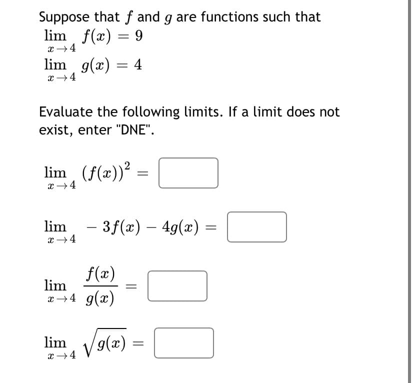 Suppose that ƒ and g are functions such that
lim f(x) =
x →4
lim g(x) = 4
x →4
Evaluate the following limits. If a limit does not
exist, enter "DNE".
lim (f(x))²
x →4
lim
– 3f(x) – 4g(x) =
x →4
f(x)
lim
x→4 g(x)
lim
9(x)
x →4
