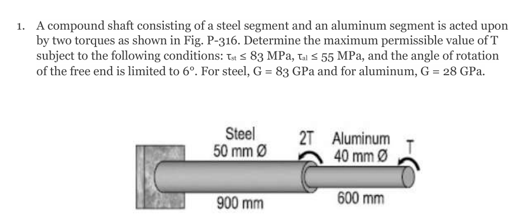 1. A compound shaft consisting of a steel segment and an aluminum segment is acted upon
by two torques as shown in Fig. P-316. Determine the maximum permissible value of T
subject to the following conditions: Tst < 83 MPa, tal < 55 MPa, and the angle of rotation
of the free end is limited to 6°. For steel, G = 83 GPa and for aluminum, G = 28 GPa.
Steel
2T
Aluminum
50 mm Ø
40 mm Ø
900 mm
600 mm
