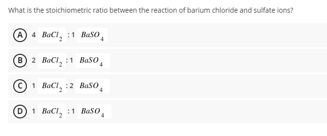 What is the stoichiometric ratio between the reaction of barium chloride and sulfate ions?
(A 4 BaCl, :1 BaSO
4
(в) 2 ВаCl, :1 ВaSO,
4
1 ВаCl, :2 ВaSO
4
D) 1 BaCl, :1 BaSO
4
