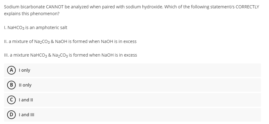 Sodium bicarbonate CANNOT be analyzed when paired with sodium hydroxide. Which of the following statement/s CORRECTLY
explains this phenomenon?
I. NaHCO3 is an amphoteric salt
II. a mixture of NazCO3 & NaOH is formed when NaOH is in excess
II. a mixture NaHCO3 & NazCO3 is formed when NaOH is in excess
(A) I only
(B Il only
I and II
D) I and III
