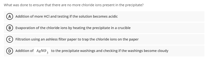 What was done to ensure that there are no more chloride ions present in the precipitate?
(A) Addition of more HCl and testing if the solution becomes acidic
B Evaporation of the chloride ions by heating the precipitate in a crucible
Filtration using an ashless filter paper to trap the chloride ions on the paper
D Addition of AgNO, to the precipitate washings and checking if the washings become cloudy
