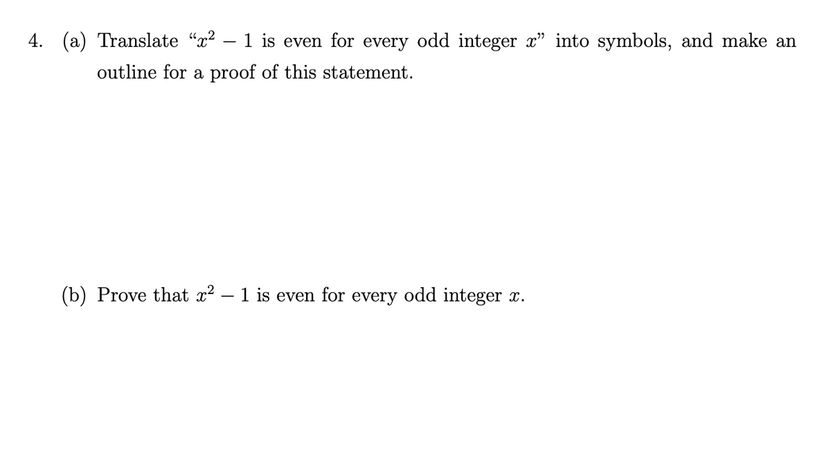4. (a) Translate “x² – 1 is even for every odd integer x" into symbols, and make an
outline for a proof of this statement.
(b) Prove that x? – 1 is even for every odd integer x.
