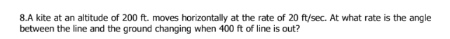 8.A kite at an altitude of 200 ft. moves horizontally at the rate of 20 ft/sec. At what rate is the angle
between the line and the ground changing when 400 ft of line is out?