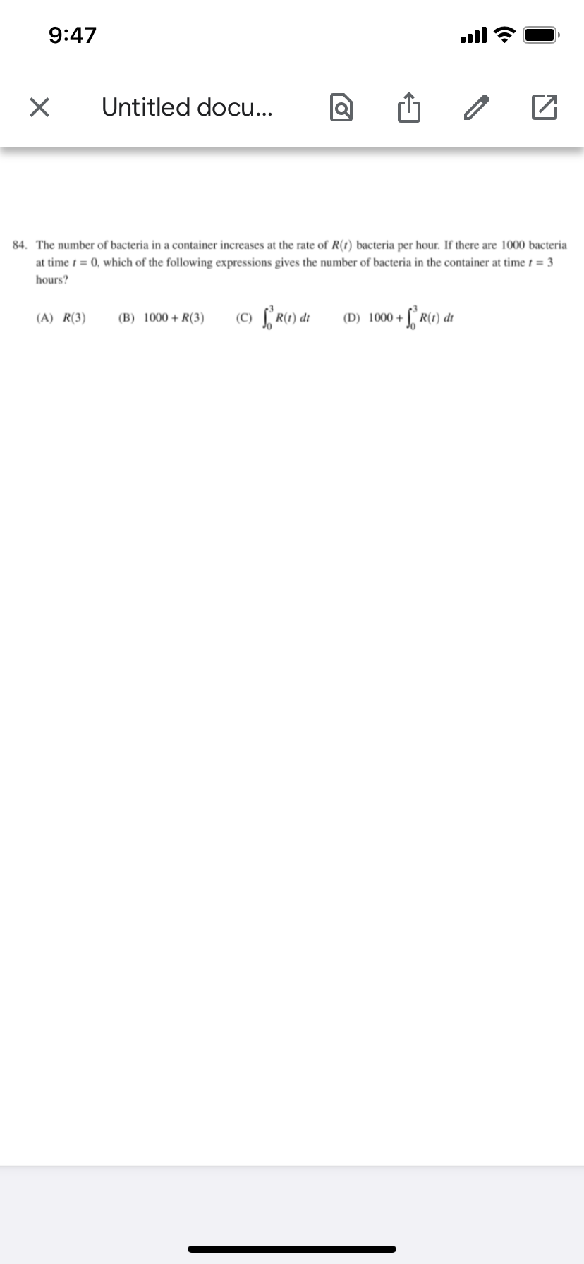 9:47
ull
Untitled docu...
84. The number of bacteria in a container increases at the rate of R(t) bacteria per hour. If there are 1000 bacteria
at time t = 0, which of the following expressions gives the number of bacteria in the container at time t = 3
hours?
(C) f r0) dt
R(1) dt
(A) R(3)
(B) 1000+R(3)
(D) 1000 +
